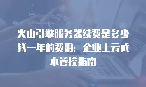 火山引擎服务器续费是多少钱一年的费用：企业上云成本管控指南
