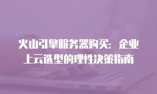 火山引擎服务器购买：企业上云选型的理性决策指南