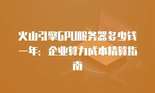 火山引擎GPU服务器多少钱一年：企业算力成本精算指南