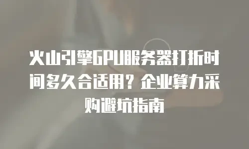 火山引擎GPU服务器打折时间多久合适用？企业算力采购避坑指南