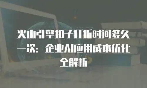 火山引擎扣子打折时间多久一次：企业AI应用成本优化全解析