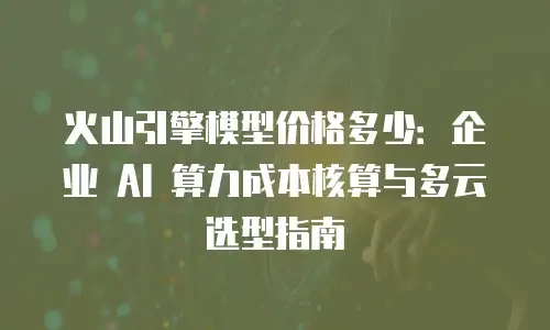 火山引擎模型价格多少：企业 AI 算力成本核算与多云选型指南