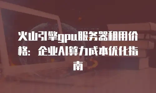 火山引擎gpu服务器租用价格：企业AI算力成本优化指南