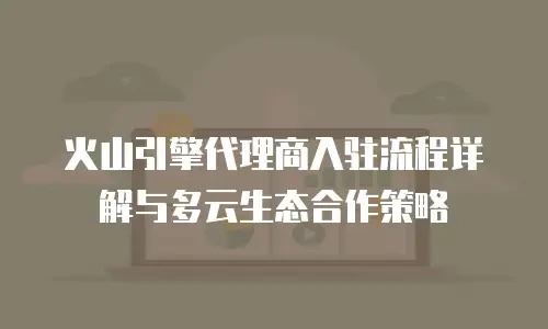 火山引擎代理商入驻流程详解与多云生态合作策略