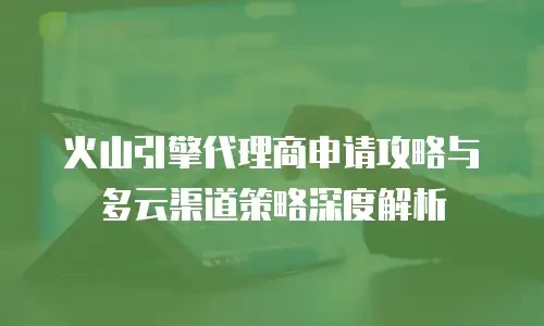 火山引擎代理商申请攻略与多云渠道策略深度解析