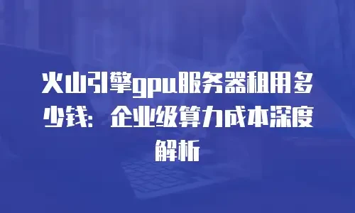 火山引擎gpu服务器租用多少钱：企业级算力成本深度解析