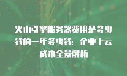 火山引擎服务器费用是多少钱的一年多少钱：企业上云成本全景解析