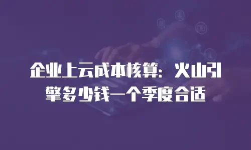 企业上云成本核算：火山引擎多少钱一个季度合适