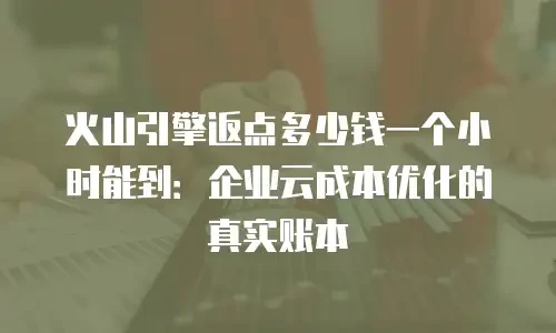 火山引擎返点多少钱一个小时能到：企业云成本优化的真实账本