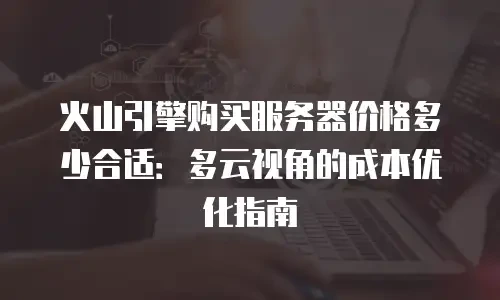 火山引擎购买服务器价格多少合适：多云视角的成本优化指南