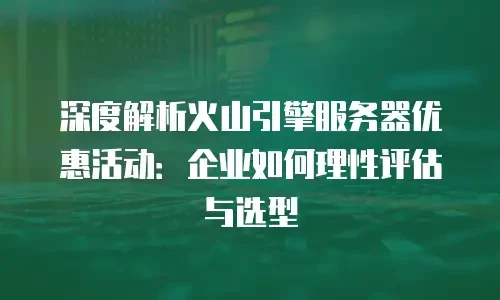 深度解析火山引擎服务器优惠活动：企业如何理性评估与选型