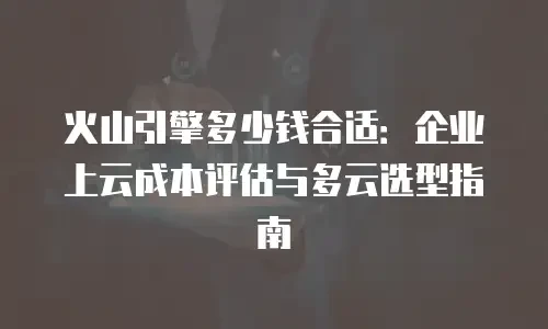 火山引擎多少钱合适：企业上云成本评估与多云选型指南
