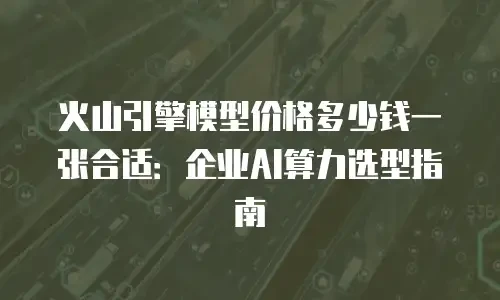 火山引擎模型价格多少钱一张合适：企业AI算力选型指南