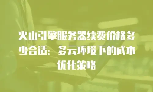 火山引擎服务器续费价格多少合适：多云环境下的成本优化策略