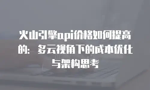 火山引擎api价格如何提高的：多云视角下的成本优化与架构思考