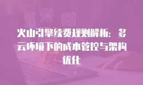 火山引擎续费规则解析：多云环境下的成本管控与架构优化