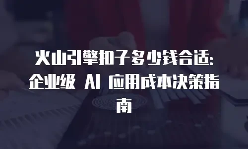 火山引擎扣子多少钱合适：企业级 AI 应用成本决策指南