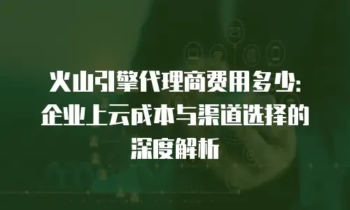 火山引擎代理商费用多少：企业上云成本与渠道选择的深度解析