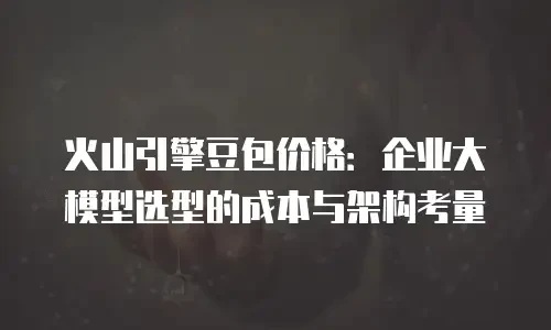 火山引擎豆包价格：企业大模型选型的成本与架构考量
