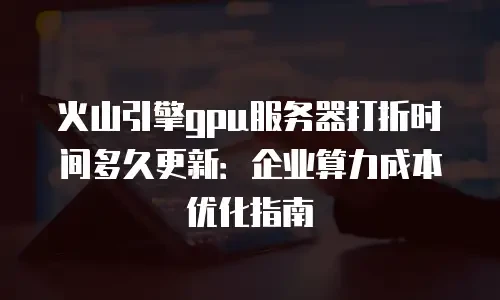 火山引擎gpu服务器打折时间多久更新：企业算力成本优化指南
