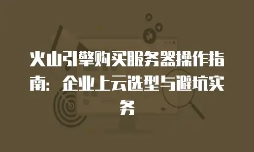 火山引擎购买服务器操作指南：企业上云选型与避坑实务