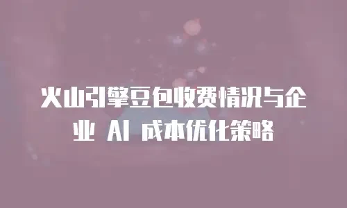 火山引擎豆包收费情况与企业 AI 成本优化策略