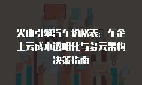 火山引擎汽车价格表：车企上云成本透明化与多云架构决策指南