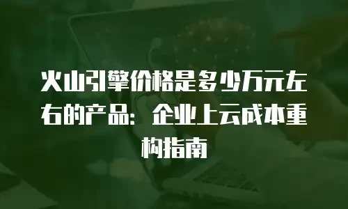火山引擎价格是多少万元左右的产品：企业上云成本重构指南