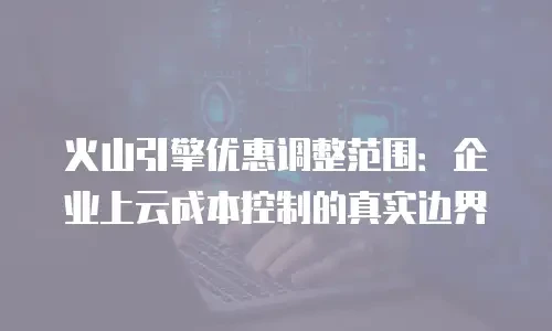 火山引擎优惠调整范围：企业上云成本控制的真实边界