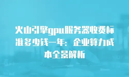 火山引擎gpu服务器收费标准多少钱一年：企业算力成本全景解析