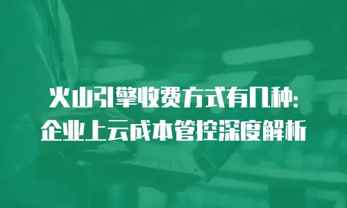 火山引擎收费方式有几种：企业上云成本管控深度解析