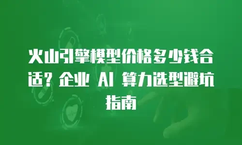 火山引擎模型价格多少钱合适？企业 AI 算力选型避坑指南