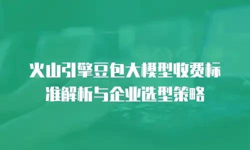 火山引擎豆包大模型收费标准解析与企业选型策略
