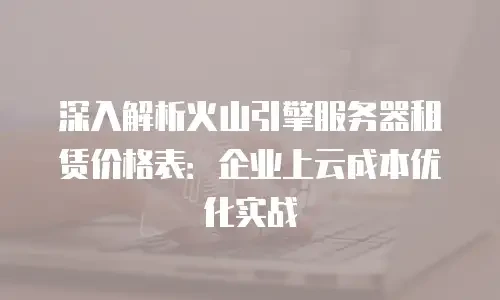 深入解析火山引擎服务器租赁价格表：企业上云成本优化实战