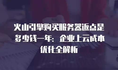 火山引擎购买服务器返点是多少钱一年：企业上云成本优化全解析
