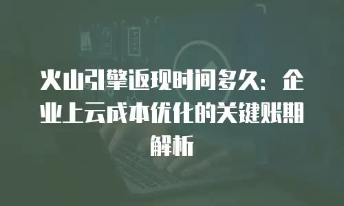 火山引擎返现时间多久：企业上云成本优化的关键账期解析