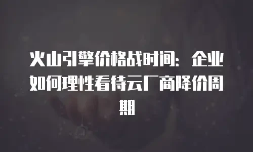 火山引擎价格战时间：企业如何理性看待云厂商降价周期
