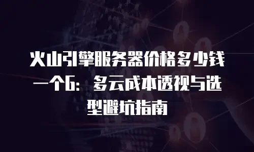 火山引擎服务器价格多少钱一个G：多云成本透视与选型避坑指南