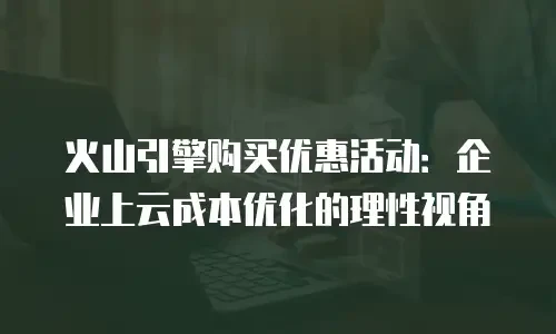 火山引擎购买优惠活动：企业上云成本优化的理性视角