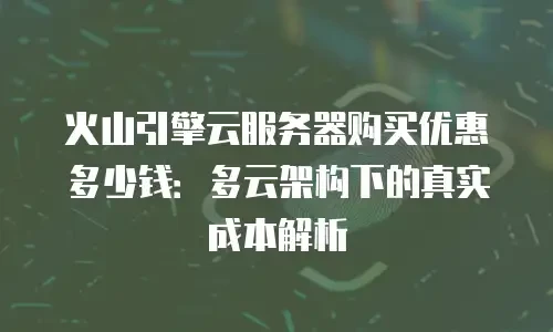 火山引擎云服务器购买优惠多少钱：多云架构下的真实成本解析