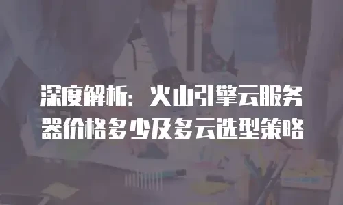深度解析：火山引擎云服务器价格多少及多云选型策略