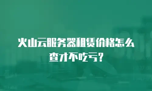 火山云服务器租赁价格怎么查才不吃亏？