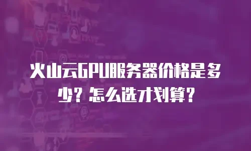 火山云GPU服务器价格是多少？怎么选才划算？