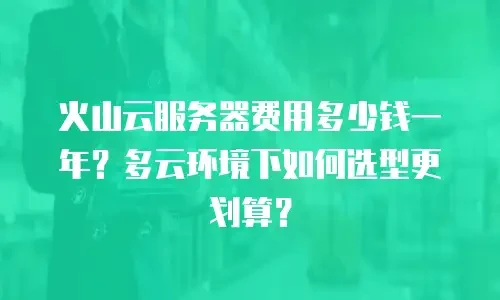 火山云服务器费用多少钱一年？多云环境下如何选型更划算？