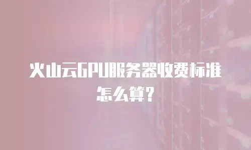 火山云GPU服务器收费标准怎么算？
