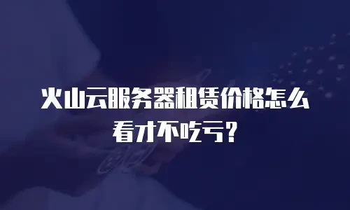 火山云服务器租赁价格怎么看才不吃亏？