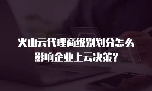 火山云代理商级别划分怎么影响企业上云决策？
