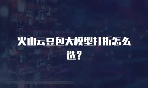 火山云豆包大模型打折怎么选？