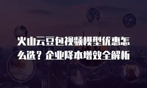 火山云豆包视频模型优惠怎么选？企业降本增效全解析