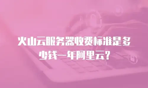火山云服务器收费标准是多少钱一年阿里云？